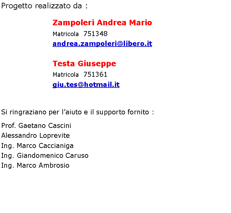 Casella di testo: Progetto realizzato da :                     Zampoleri Andrea Mario                       Matricola  751348                       andrea.zampoleri@libero.it                     Testa Giuseppe                       Matricola  751361                       giu.tes@hotmail.itSi ringraziano per laiuto e il supporto fornito :Prof. Gaetano CasciniAlessandro LopreviteIng. Marco CaccianigaIng. Giandomenico CarusoIng. Marco Ambrosio
