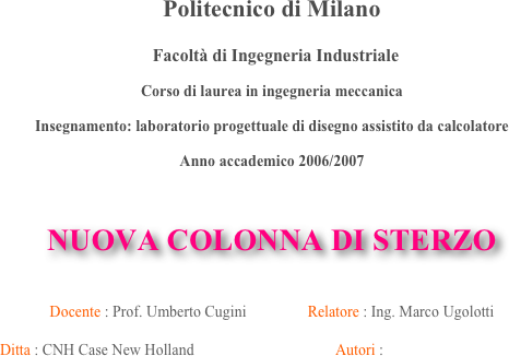 Politecnico di Milano

  Facoltà di Ingegneria Industriale 

Corso di laurea in ingegneria meccanica 

Insegnamento: laboratorio progettuale di disegno assistito da calcolatore

Anno accademico 2006/2007



NUOVA COLONNA DI STERZO


Docente : Prof. Umberto Cugini                Relatore : Ing. Marco Ugolotti
     
Ditta : CNH Case New Holland                                     Autori : 